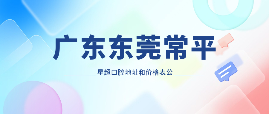广东东莞常平星超口腔地址和价格表公布,含公交路线和预约方式!