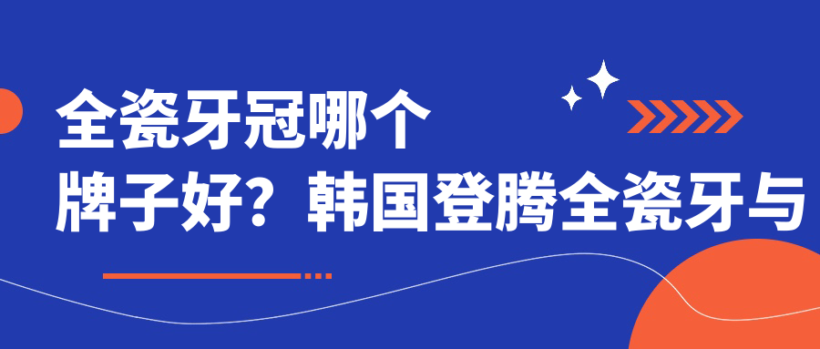 全瓷牙冠哪个牌子好?韩国登腾全瓷牙与国产全瓷牙品牌对比 全瓷牙冠哪个牌子好?韩国登腾全瓷牙与国产全瓷牙品牌对比
