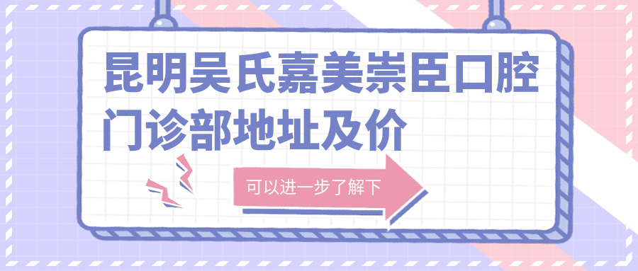昆明吴氏嘉美崇臣口腔门诊部地址及价格表公布,交通路线及联系方式指南