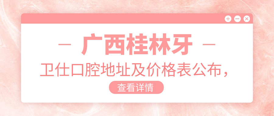 广西桂林牙卫仕口腔地址及价格表公布,内含交通指南和预约方式!