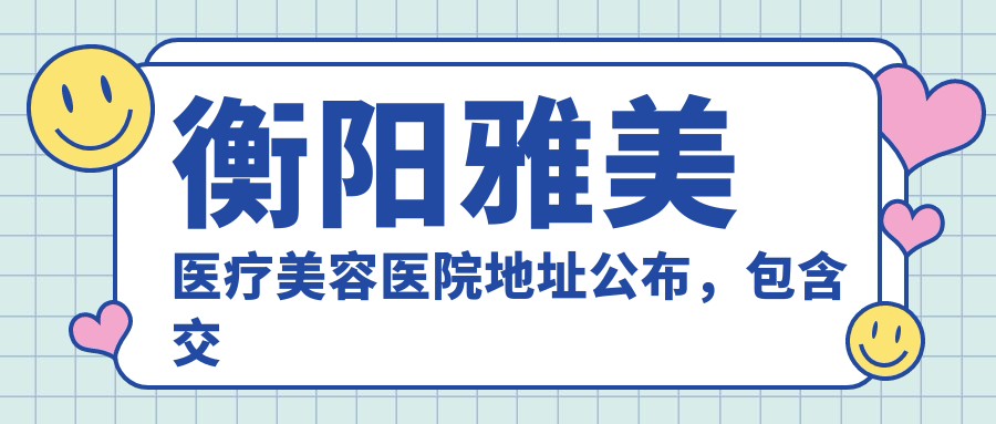 衡阳雅美医疗美容医院地址公布，包含交通指南和价格表