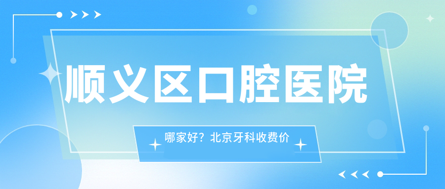 顺义区口腔医院哪家好?北京牙科收费价目表全解析