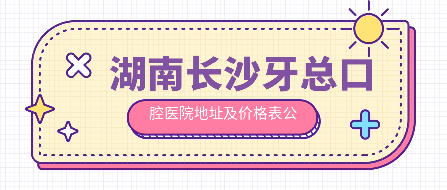 湖南长沙牙总口腔医院地址及价格表公布,内含交通路线和联系方式