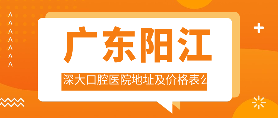 广东阳江深大口腔医院地址及价格表公布，内含交通指南与预约方式
