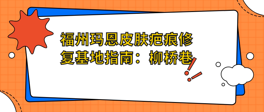 福州玛恩皮肤疤痕修复基地指南：柳桥巷地址+价格表+到院路线