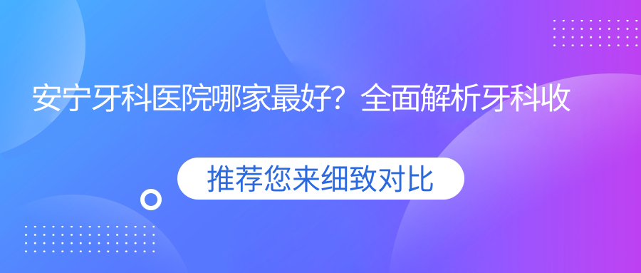 安宁牙科医院哪家最好?全面解析牙科收费价目表与种植牙技术