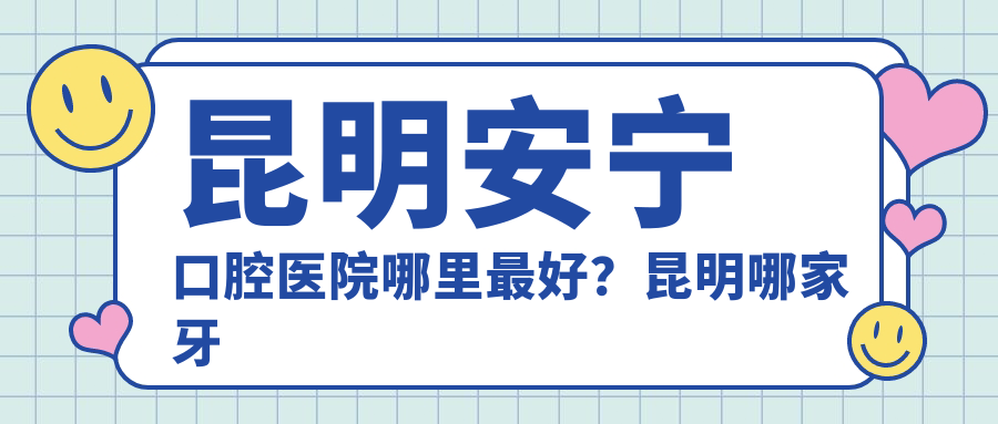 昆明安宁口腔医院哪里最好?昆明哪家牙科好还不贵|安宁牙科诊所推荐
