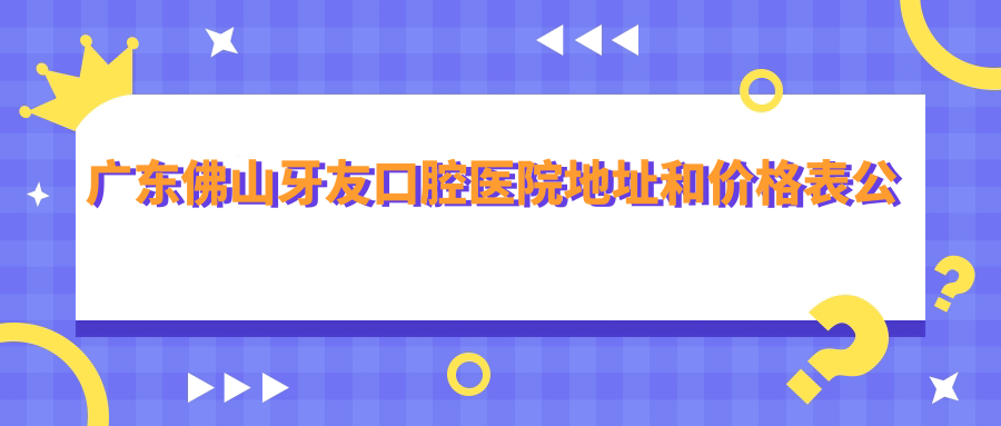 广东佛山牙友口腔医院地址和价格表公布，含地铁路线和预约方式！