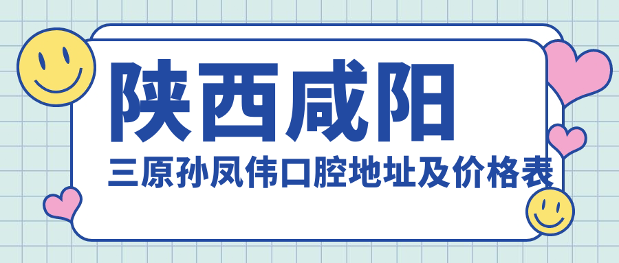 陕西咸阳三原孙凤伟口腔地址及价格表公布，含交通指引及预约方式
