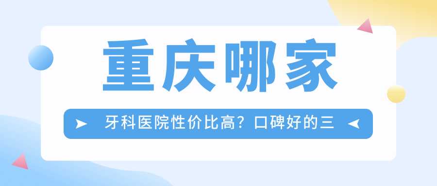 重庆哪家牙科医院性价比高?口碑好的三甲牙科医院排名推荐