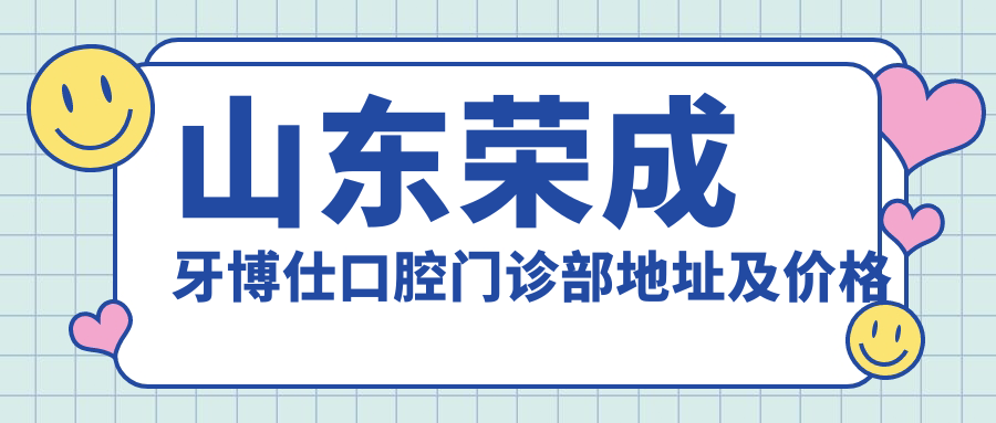 山东荣成牙博仕口腔门诊部地址及价格表公布，乘车路线详解