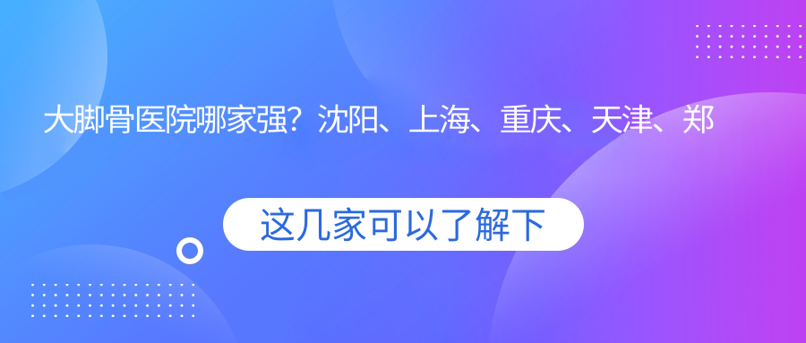 大脚骨医院哪家强?沈阳、上海、重庆、天津、郑州拇外翻微创手术医院推荐