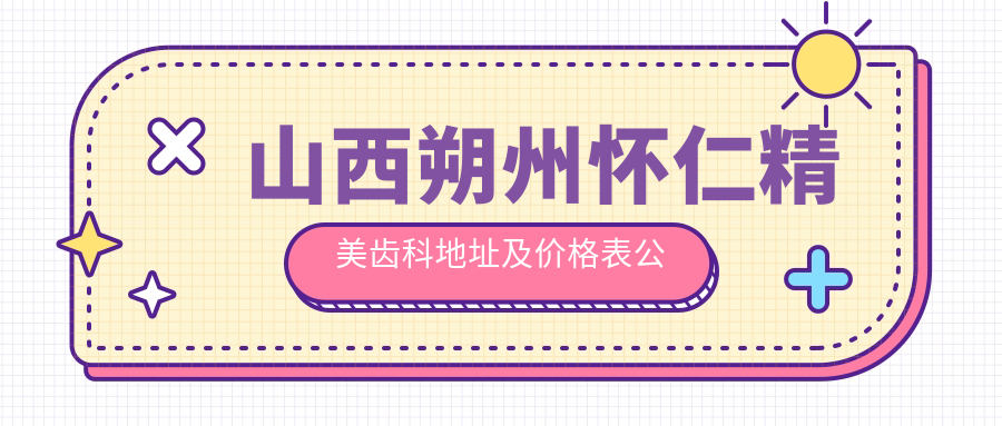 山西朔州怀仁精美齿科地址及价格表公布,乘车路线及联系方式指南
