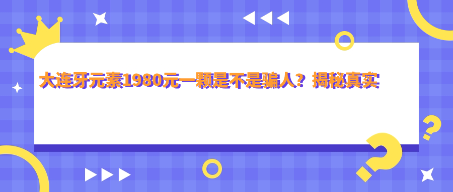 大连牙元素1980元一颗是不是骗人?揭秘真实价格和效果|大连牙元素口腔电话及地址