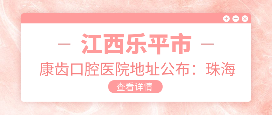 江西乐平市康齿口腔医院地址公布:珠海南路4号楼9-11号店面,内含价格表及乘车路线指南