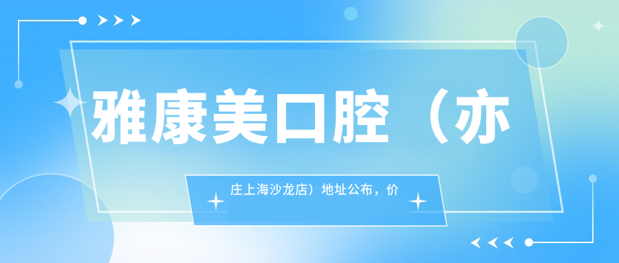 雅康美口腔(亦庄上海沙龙店)地址公布,价格表+乘车路线指南