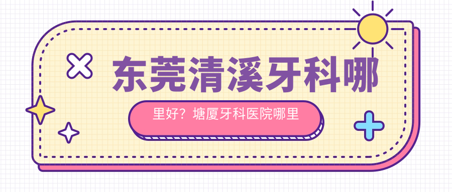 东莞清溪牙科哪里好?塘厦牙科医院哪里最好|东莞牙科医院排名及选择指南