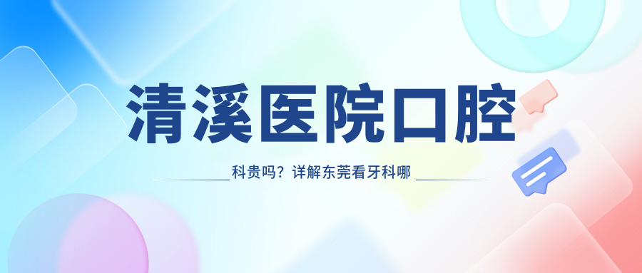 清溪医院口腔科贵吗?详解东莞看牙科哪家医院好|收费标准及私人牙科对比