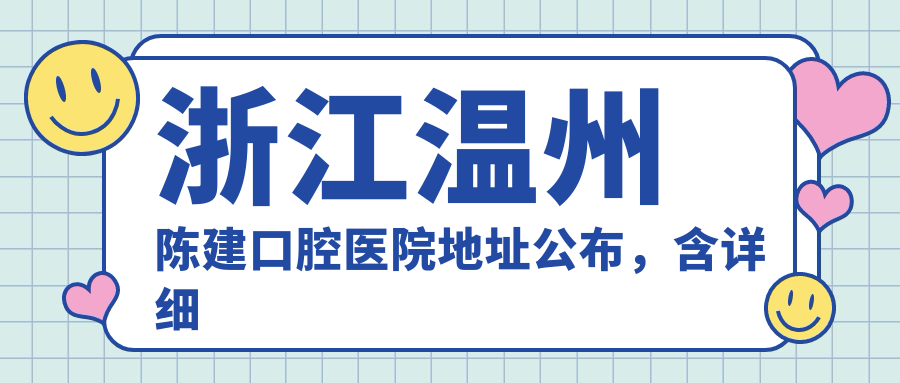 浙江温州陈建口腔医院地址公布,含详细交通指南及价格表!