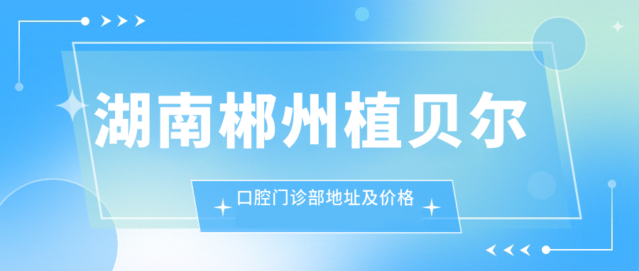 湖南郴州植贝尔口腔门诊部地址及价格表公布,交通指南及预约方式一览