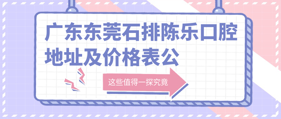 广东东莞石排陈乐口腔地址及价格表公布,方便乘车路线和预约方式