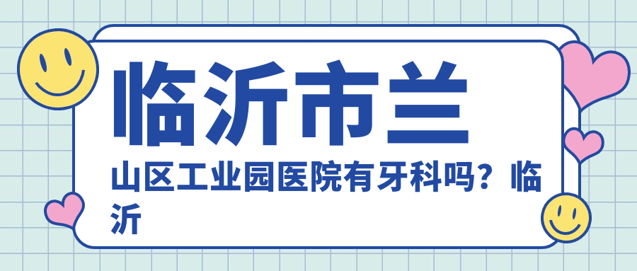 临沂市兰山区工业园医院有牙科吗?临沂市口碑好的牙科推荐