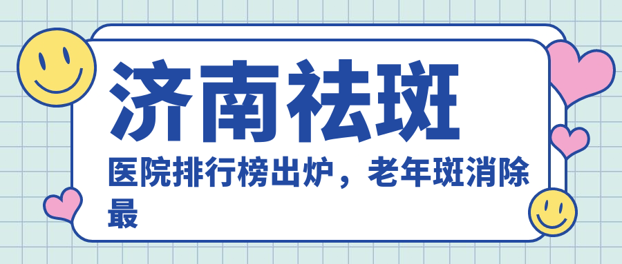 济南祛斑医院排行榜出炉,老年斑消除最好的药膏推荐|济南哪家医院激光祛斑效果好