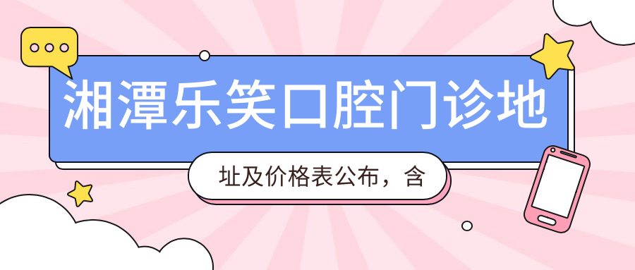 湘潭乐笑口腔门诊地址及价格表公布，含交通路线和预约方式！