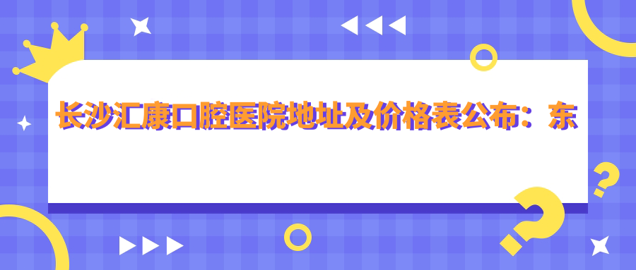 长沙汇康口腔医院地址及价格表公布：东六路178号海德公元商住楼3栋123，内含交通路线和联系方式