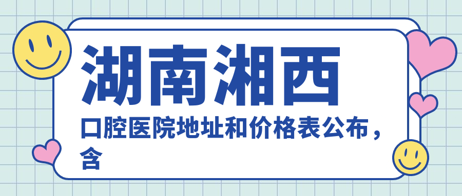 湖南湘西口腔医院地址和价格表公布,含乘车路线和预约方式!