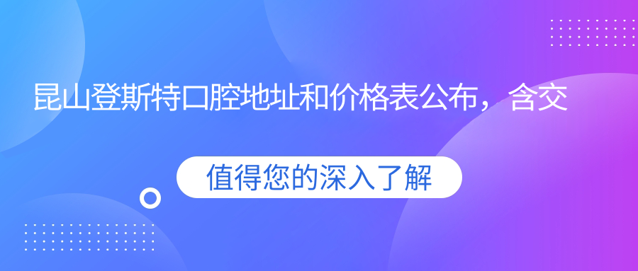 昆山登斯特口腔地址和价格表公布,含交通路线和预约方式!