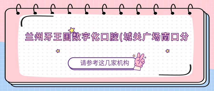 兰州牙王国数字化口腔(城关广场南口分院)地址公布，数字化口腔诊疗指南
