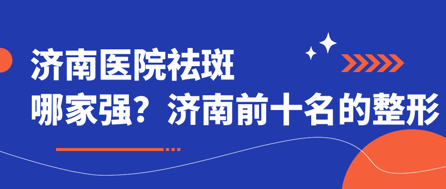 济南医院祛斑哪家强?济南前十名的整形医院及祛斑效果好的医院推荐