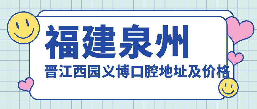 福建泉州晋江西园义博口腔地址及价格表公布,内含详细路线及预约方式