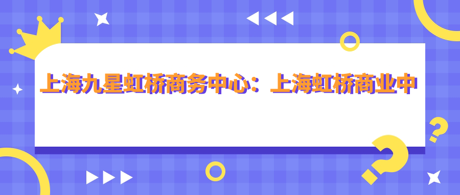 上海九星虹桥商务中心：上海虹桥商业中心的璀璨明珠|九星虹桥商务中心地址及项目详情