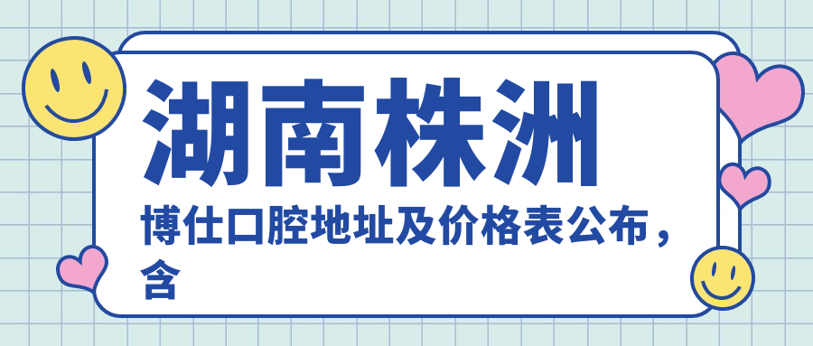 湖南株洲博仕口腔地址及价格表公布，含交通指引和联系方式