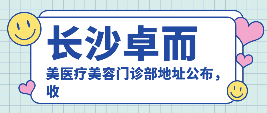 长沙卓而美医疗美容门诊部地址公布，收藏这家岳麓区的美容医院！