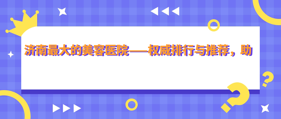 济南最大的美容医院——权威排行与推荐,助您找到最适合的美容整形医院
