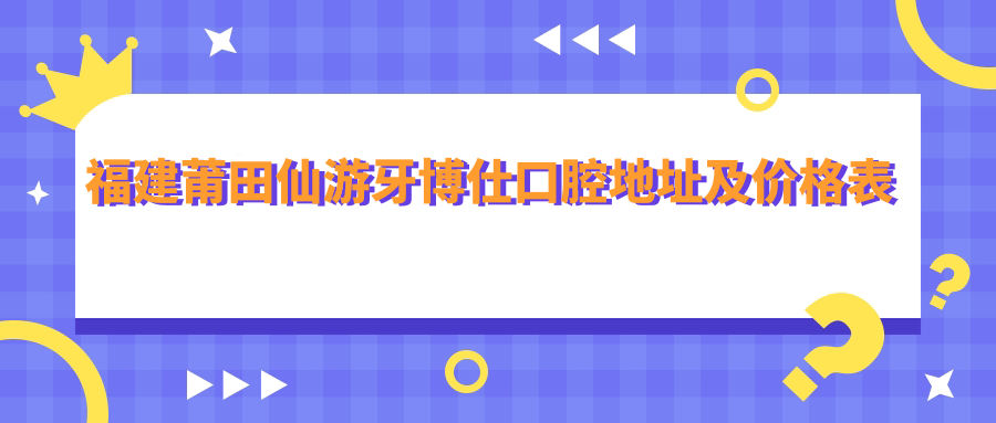 福建莆田仙游牙博仕口腔地址及价格表公布，圣岭街318-1/2号，内含交通指南