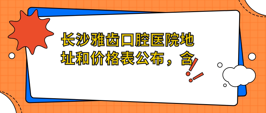 长沙雅齿口腔医院地址和价格表公布，含地铁路线和预约方式！