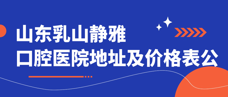 山东乳山静雅口腔医院地址及价格表公布,内含交通指引及联系方式