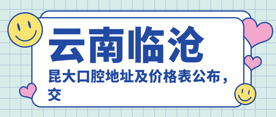云南临沧昆大口腔地址及价格表公布,交通指南及预约方式详解