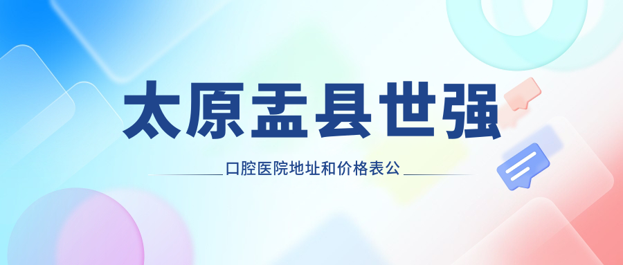 太原盂县世强口腔医院地址和价格表公布,含公交路线和预约方式!