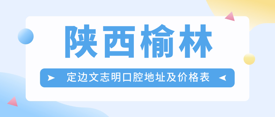 陕西榆林定边文志明口腔地址及价格表公布,含交通指南和预约方式