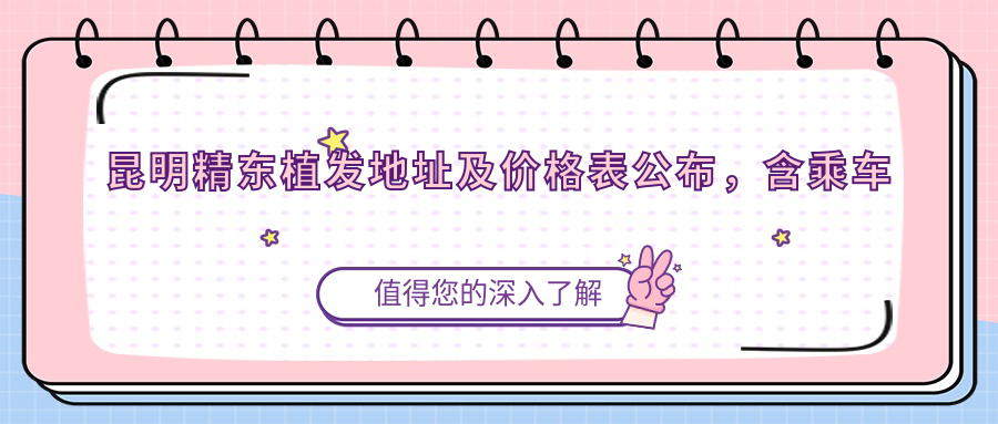 昆明精东植发地址及价格表公布，含乘车路线和预约方式！