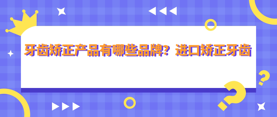 牙齿矫正产品有哪些品牌?进口矫正牙齿牙套品牌与国产对比