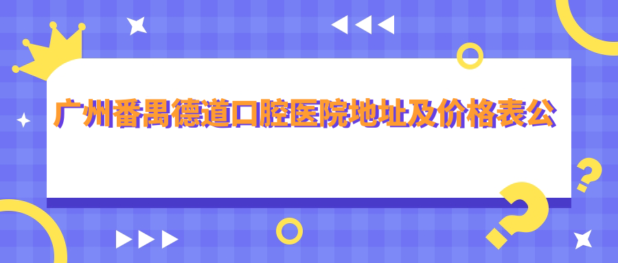 广州番禺德道口腔医院地址及价格表公布,含交通指引及预约方式!