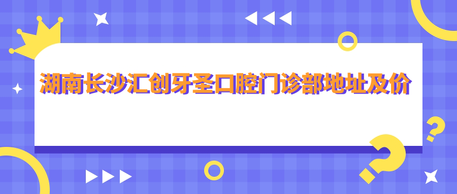 湖南长沙汇创牙圣口腔门诊部地址及价格表公布,含交通路线和预约方式!
