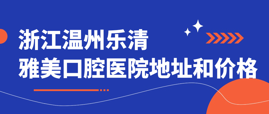 浙江温州乐清雅美口腔医院地址和价格表公布,内含交通路线和联系方式