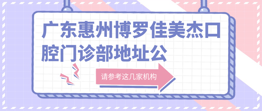 广东惠州博罗佳美杰口腔门诊部地址公布,收藏这份就诊攻略,含价格表和交通指南!